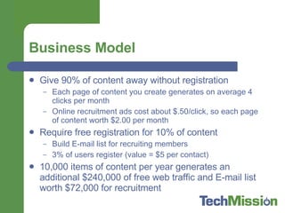 Business Model Give 90% of content away without registration Each page of content you create generates on average 4 clicks per month Online recruitment ads cost about $.50/click, so each page of content worth $2.00 per month Require free registration for 10% of content Build E-mail list for recruiting members  3% of users register (value = $5 per contact) 10,000 items of content per year generates an additional $240,000 of free web traffic and E-mail list worth $72,000 for recruitment 