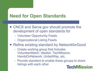 Need for Open Standards CNCS and Serve.gov should promote the development of open standards for  Volunteer Opportunity Feeds Organizational Listing Feeds Refine existing standard by NetworkforGood Create working group that Includes VolunteerMatch, Idealist, TechMission, HandsOnNetwork, UnitedWay, etc. Provide standard to enable these groups to share listings with each other 