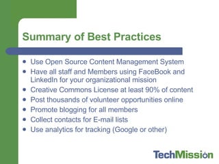Summary of Best Practices Use Open Source Content Management System Have all staff and Members using FaceBook and LinkedIn for your organizational mission Creative Commons License at least 90% of content Post thousands of volunteer opportunities online Promote blogging for all members Collect contacts for E-mail lists Use analytics for tracking (Google or other) 
