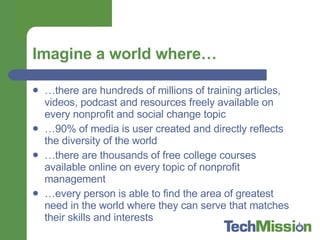 Imagine a world where… … there are hundreds of millions of training articles, videos, podcast and resources freely available on every nonprofit and social change topic … 90% of media is user created and directly reflects the diversity of the world … there are thousands of free college courses available online on every topic of nonprofit management … every person is able to find the area of greatest need in the world where they can serve that matches their skills and interests 