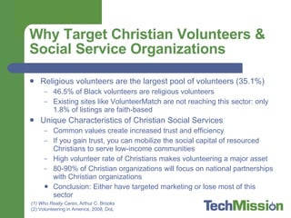 Why Target Christian Volunteers & Social Service Organizations Religious volunteers are the largest pool of volunteers (35.1%) 46.5% of Black volunteers are religious volunteers Existing sites like VolunteerMatch are not reaching this sector: only 1.8% of listings are faith-based Unique Characteristics of Christian Social Services Common values create increased trust and efficiency If you gain trust, you can mobilize the social capital of resourced Christians to serve low-income communities High volunteer rate of Christians makes volunteering a major asset 80-90% of Christian organizations will focus on national partnerships with Christian organizations Conclusion: Either have targeted marketing or lose most of this sector Who Really Cares , Arthur C. Brooks Volunteering in America, 2008, DoL 
