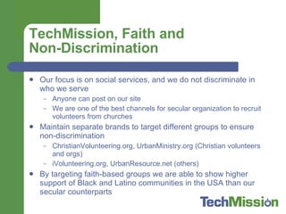 TechMission, Faith and  Non-Discrimination Our focus is on social services, and we do not discriminate in who we serve Anyone can post on our site  We are one of the best channels for secular organization to recruit volunteers from churches Maintain separate brands to target different groups to ensure non-discrimination ChristianVolunteering.org, UrbanMinistry.org (Christian volunteers and orgs) iVolunteering.org, UrbanResource.net (others) By targeting faith-based groups we are able to show higher support of Black and Latino communities in the USA than our secular counterparts 