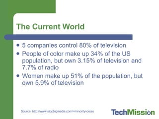 The Current World 5 companies control 80% of television People of color make up 34% of the US population, but own 3.15% of television and 7.7% of radio Women make up 51% of the population, but own 5.9% of television Source: http://www.stopbigmedia.com/=minorityvoices 