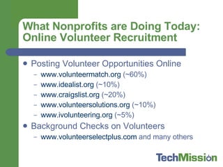 What Nonprofits are Doing Today: Online Volunteer Recruitment Posting Volunteer Opportunities Online www.volunteermatch.org  (~60%) www.idealist.org  (~10%) www.craigslist.org  (~20%) www.volunteersolutions.org  (~10%) www.ivolunteering.org  (~5%) Background Checks on Volunteers www.volunteerselectplus.com  and many others  