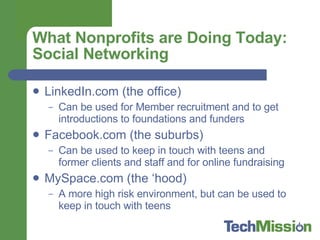 What Nonprofits are Doing Today: Social Networking LinkedIn.com (the office) Can be used for Member recruitment and to get introductions to foundations and funders Facebook.com (the suburbs) Can be used to keep in touch with teens and former clients and staff and for online fundraising MySpace.com (the ‘hood) A more high risk environment, but can be used to keep in touch with teens 