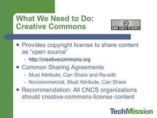 What We Need to Do: Creative Commons Provides copyright license to share content as “open source” http://creativecommons.org   Common Sharing Agreements Must Attribute, Can Share and Re-edit Noncommercial, Must Attribute, Can Share Recommendation: All CNCS organizations should creative-commons-license content  