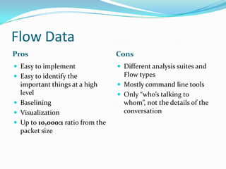 Flow Data
Pros Cons
 Easy to implement
 Easy to identify the
important things at a high
level
 Baselining
 Visualization
 Up to 10,000:1 ratio from the
packet size
 Different analysis suites and
Flow types
 Mostly command line tools
 Only “who’s talking to
whom”, not the details of the
conversation
 