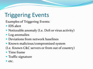 Triggering Events
Examples of Triggering Events:
 IDS alert
 Noticeable anomaly (I.e. DoS or virus activity)
 Log anomalies
 Deviations from network baselines
 Known malicious/compromised system
(I.e. Known C&C servers or from out of country)
 Time frame
 Traffic signature
 etc.
 
