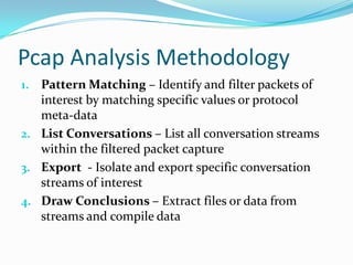 Pcap Analysis Methodology
1. Pattern Matching – Identify and filter packets of
interest by matching specific values or protocol
meta-data
2. List Conversations – List all conversation streams
within the filtered packet capture
3. Export - Isolate and export specific conversation
streams of interest
4. Draw Conclusions – Extract files or data from
streams and compile data
 