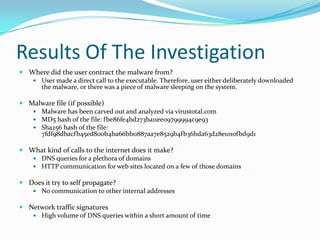 Results Of The Investigation
 Where did the user contract the malware from?
 User made a direct call to the executable. Therefore, user either deliberately downloaded
the malware, or there was a piece of malware sleeping on the system.
 Malware file (if possible)
 Malware has been carved out and analyzed via virustotal.com
 MD5 hash of the file: fbe86fe4bd273ba11ee09799994c9e93
 Sha256 hash of the file:
7fdf98dbacfb45ed800b4ba66bb0887aa7e8529b4fb36bda63d28e1010fbd9d1
 What kind of calls to the internet does it make?
 DNS queries for a plethora of domains
 HTTP communication for web sites located on a few of those domains
 Does it try to self propagate?
 No communication to other internal addresses
 Network traffic signatures
 High volume of DNS queries within a short amount of time
 