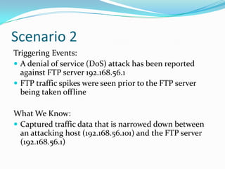 Scenario 2
Triggering Events:
 A denial of service (DoS) attack has been reported
against FTP server 192.168.56.1
 FTP traffic spikes were seen prior to the FTP server
being taken offline
What We Know:
 Captured traffic data that is narrowed down between
an attacking host (192.168.56.101) and the FTP server
(192.168.56.1)
 