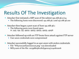 Results Of The Investigation
 Attacker first initiated a ARP scan of the subnet 192.168.56.0/24
 The following hosts were discovered: 192.168.56.1 and 192.168.56.100
 Attacker then began a port scan of host 192.168.56.1
 The following ports were found open:
21, 445, 139, 135, 49152, 49153, 49154, 49155, 49156
 Attacker followed up with an FTP brute force attack against FTP server
 User anon credentials were compromised
 Attacker successfully logged in as user anon with stolen credentials
 File "Whywecanthavenicecat.png" was downloaded
 MD5 sum of the file: 12039fd05bc2fcd3902247124edcea06
 