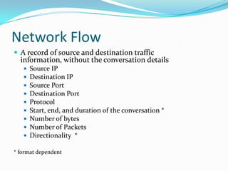 Network Flow
 A record of source and destination traffic
information, without the conversation details
 Source IP
 Destination IP
 Source Port
 Destination Port
 Protocol
 Start, end, and duration of the conversation *
 Number of bytes
 Number of Packets
 Directionality *
* format dependent
 