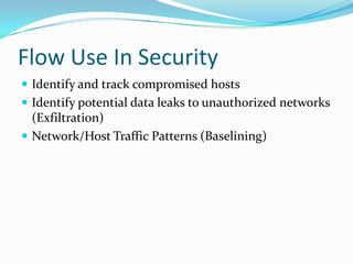 Flow Use In Security
 Identify and track compromised hosts
 Identify potential data leaks to unauthorized networks
(Exfiltration)
 Network/Host Traffic Patterns (Baselining)
 