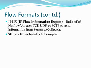 Flow Formats (contd.)
 IPFIX (IP Flow Information Export) – Built off of
Netflow V9; uses TCP, UDP, or SCTP to send
information from Sensor to Collector.
 Sflow – Flows based off of samples.
 