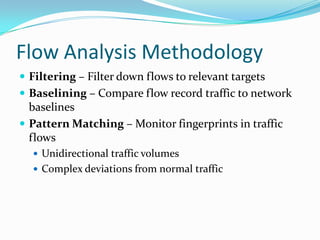 Flow Analysis Methodology
 Filtering – Filter down flows to relevant targets
 Baselining – Compare flow record traffic to network
baselines
 Pattern Matching – Monitor fingerprints in traffic
flows
 Unidirectional traffic volumes
 Complex deviations from normal traffic
 