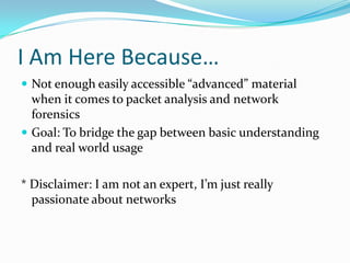 I Am Here Because…
 Not enough easily accessible “advanced” material
when it comes to packet analysis and network
forensics
 Goal: To bridge the gap between basic understanding
and real world usage
* Disclaimer: I am not an expert, I’m just really
passionate about networks
 