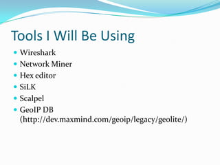 Tools I Will Be Using
 Wireshark
 Network Miner
 Hex editor
 SiLK
 Scalpel
 GeoIP DB
(http://dev.maxmind.com/geoip/legacy/geolite/)
 