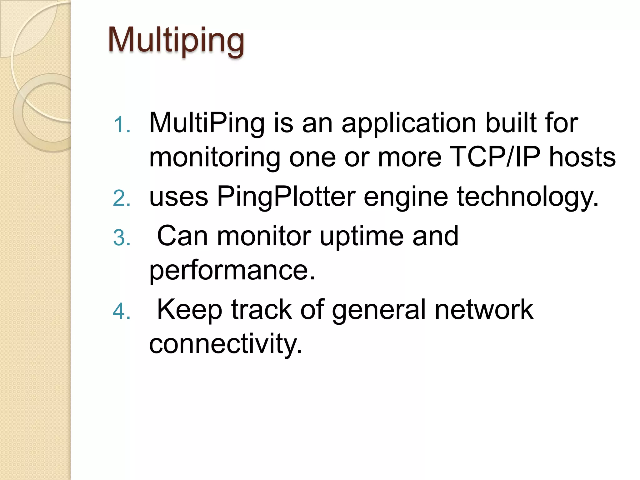 Multiping
1. MultiPing is an application built for
monitoring one or more TCP/IP hosts
2. uses PingPlotter engine technology.
3. Can monitor uptime and
performance.
4. Keep track of general network
connectivity.
 