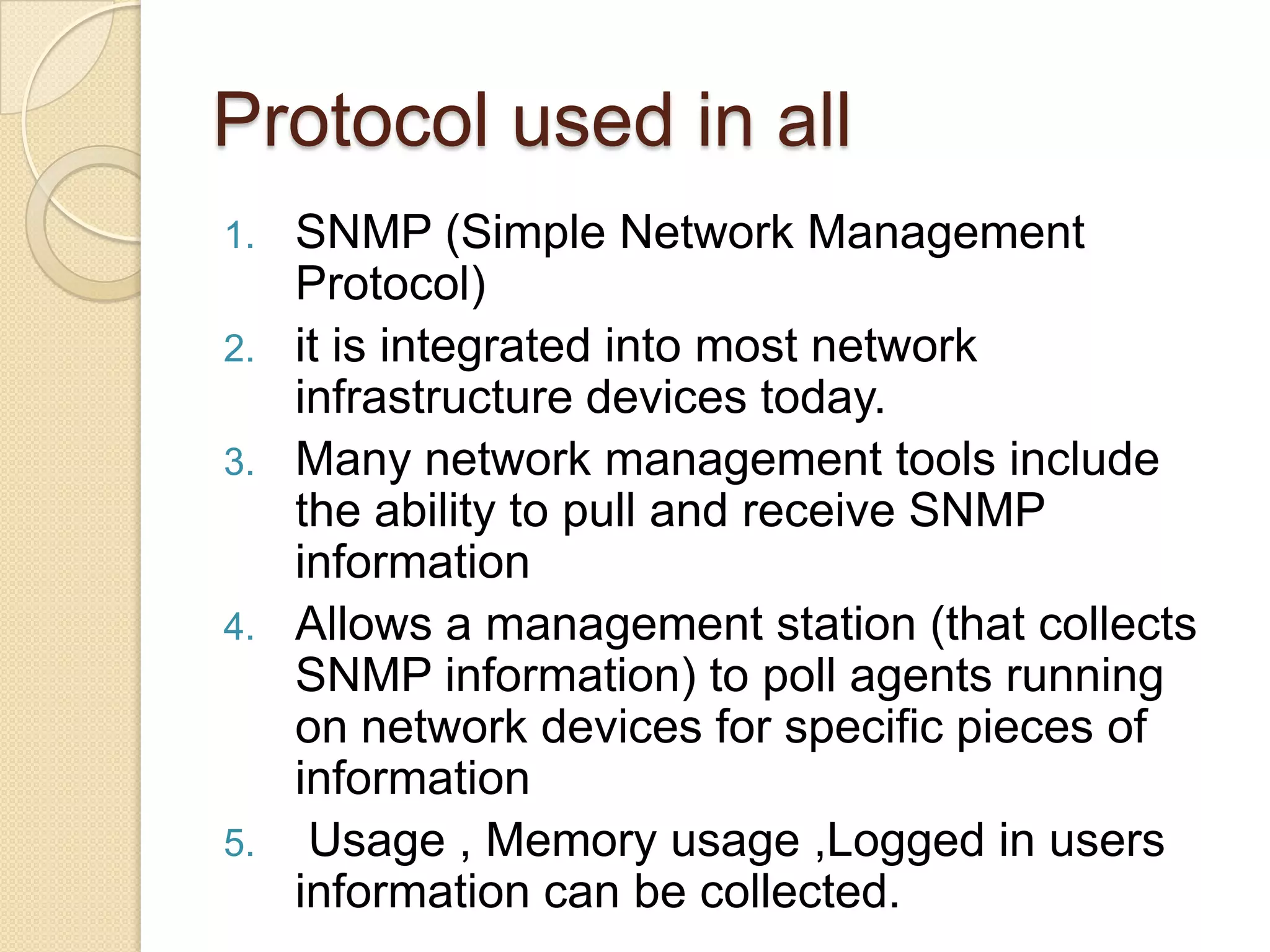 Protocol used in all
1. SNMP (Simple Network Management
Protocol)
2. it is integrated into most network
infrastructure devices today.
3. Many network management tools include
the ability to pull and receive SNMP
information
4. Allows a management station (that collects
SNMP information) to poll agents running
on network devices for specific pieces of
information
5. Usage , Memory usage ,Logged in users
information can be collected.
 