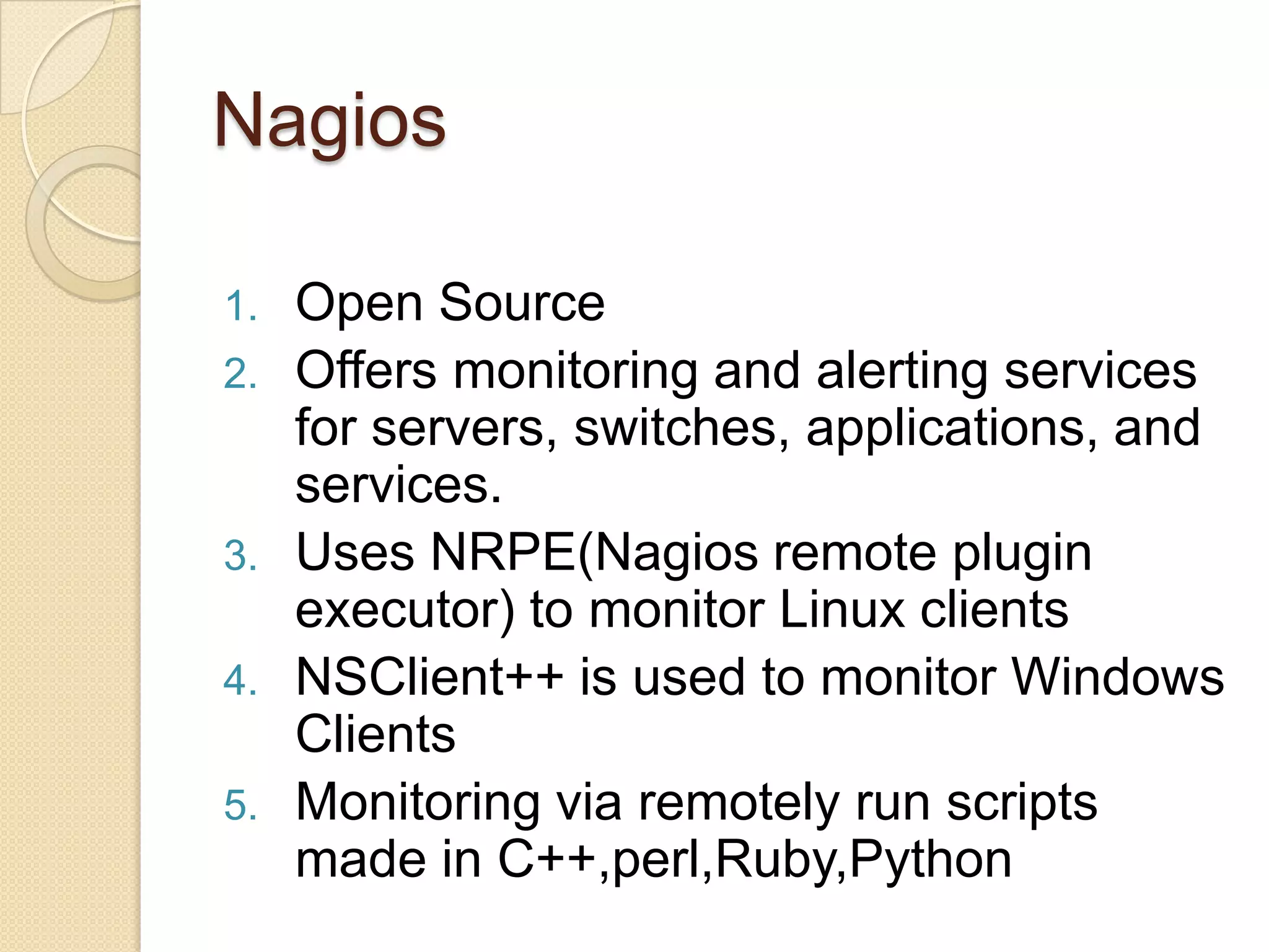Nagios
1. Open Source
2. Offers monitoring and alerting services
for servers, switches, applications, and
services.
3. Uses NRPE(Nagios remote plugin
executor) to monitor Linux clients
4. NSClient++ is used to monitor Windows
Clients
5. Monitoring via remotely run scripts
made in C++,perl,Ruby,Python
 