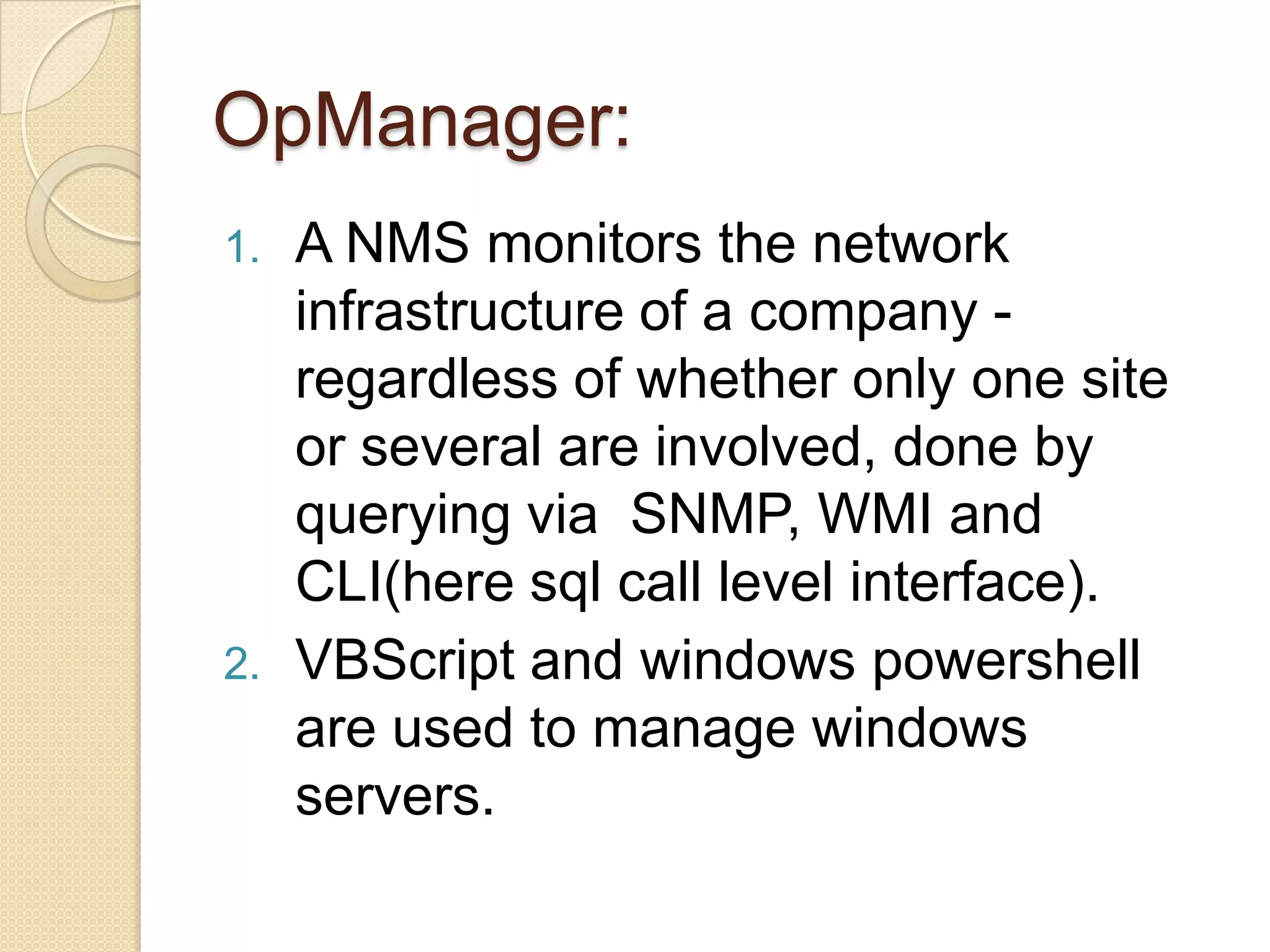 OpManager:
1. A NMS monitors the network
infrastructure of a company -
regardless of whether only one site
or several are involved, done by
querying via SNMP, WMI and
CLI(here sql call level interface).
2. VBScript and windows powershell
are used to manage windows
servers.
 
