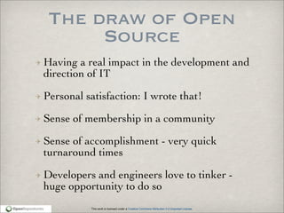 This work is licensed under a Creative Commons Attribution 3.0 Unported License.
The draw of Open
Source
Having a real impact in the development and
direction of IT
Personal satisfaction: I wrote that!
Sense of membership in a community
Sense of accomplishment - very quick
turnaround times
Developers and engineers love to tinker -
huge opportunity to do so
 