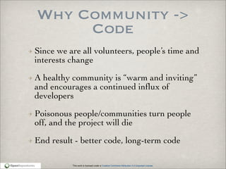 This work is licensed under a Creative Commons Attribution 3.0 Unported License.
Why Community ->
Code
Since we are all volunteers, people’s time and
interests change
A healthy community is “warm and inviting”
and encourages a continued influx of
developers
Poisonous people/communities turn people
off, and the project will die
End result - better code, long-term code
 