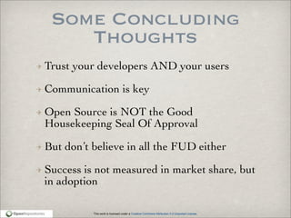 This work is licensed under a Creative Commons Attribution 3.0 Unported License.
Some Concluding
Thoughts
Trust your developers AND your users
Communication is key
Open Source is NOT the Good
Housekeeping Seal Of Approval
But don’t believe in all the FUD either
Success is not measured in market share, but
in adoption
 