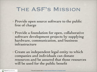 This work is licensed under a Creative Commons Attribution 3.0 Unported License.
The ASF’s Mission
Provide open source software to the public
free of charge
Provide a foundation for open, collaborative
software development projects by supplying
hardware, communication, and business
infrastructure
Create an independent legal entity to which
companies and individuals can donate
resources and be assured that those resources
will be used for the public beneﬁt
 