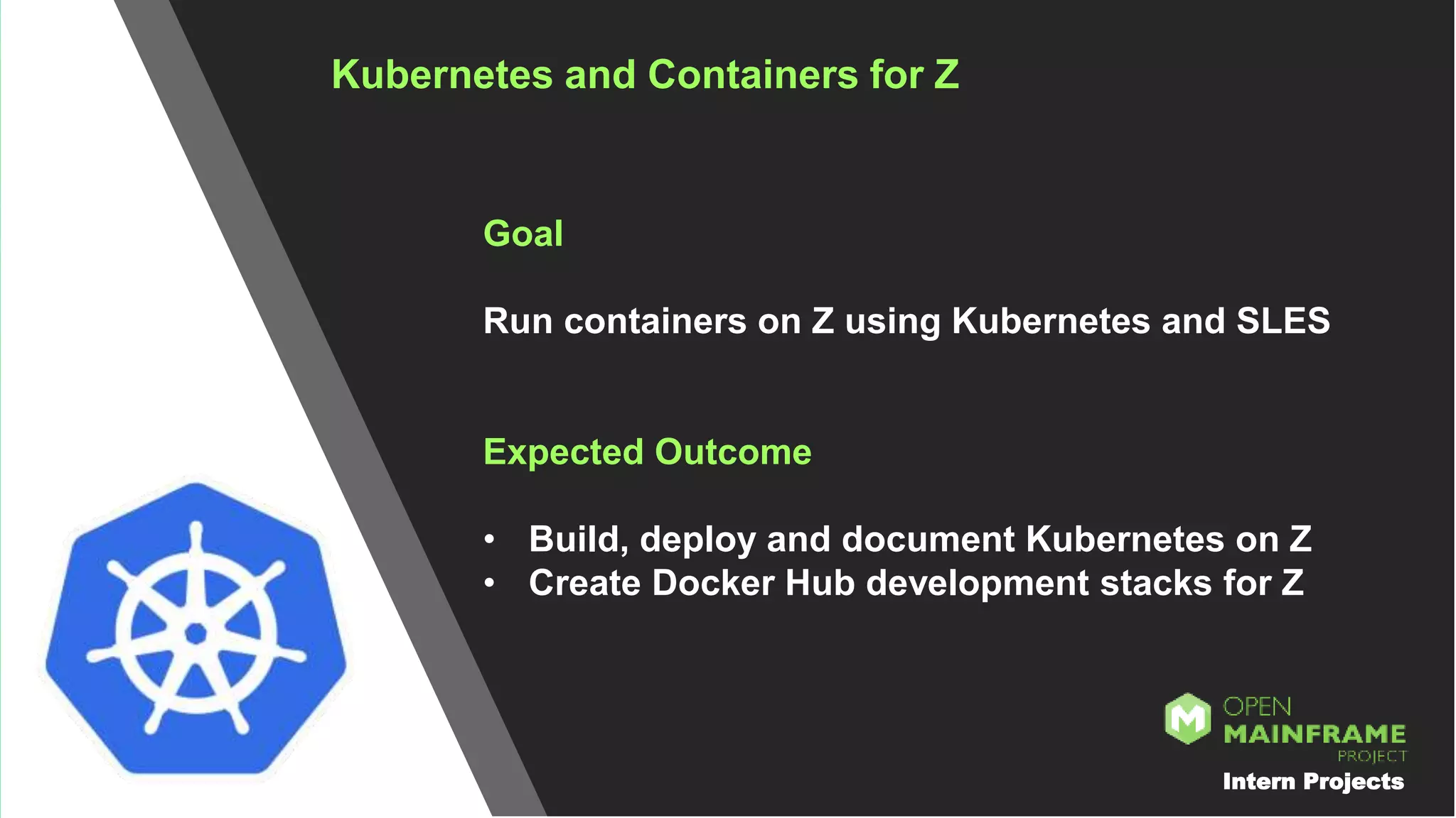 Kubernetes and Containers for Z
Goal
Run containers on Z using Kubernetes and SLES
Expected Outcome
• Build, deploy and document Kubernetes on Z
• Create Docker Hub development stacks for Z
Intern Projects
 