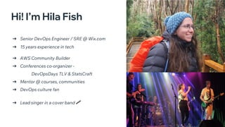 Open Source: Open Choice
➔ Senior DevOps Engineer / SRE @ Wix.com
➔ 15 years experience in tech
➔ AWS Community Builder
➔ Conferences co-organizer -
DevOpsDays TLV & StatsCraft
➔ Mentor @ courses, communities
➔ DevOps culture fan
➔ Lead singer in a cover band
🎤
Hi! I’m Hila Fish
 