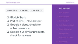 1. Is it Popular?
2. Is it Active?
3. Is it Secured?
4. Is it Ready?
5. Is it Documented?
6. Does it have an
Ecosystem?
7. Is it Easy to Use?
8. Roadmap?
❏ GitHub Stars
❏ Part of CNCF / Incubator?
❏ Google it alone, check for
online presence
❏ Google it vs similar products,
check for reviews
Open Source: Open Choice
 