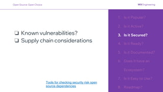 1. Is it Popular?
2. Is it Active?
3. Is it Secured?
4. Is it Ready?
5. Is it Documented?
6. Does it have an
Ecosystem?
7. Is it Easy to Use?
8. Roadmap?
❏ Known vulnerabilities?
❏ Supply chain considerations
Open Source: Open Choice
Tools for checking security risk open
source dependencies
 