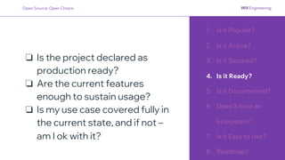 1. Is it Popular?
2. Is it Active?
3. Is it Secured?
4. Is it Ready?
5. Is it Documented?
6. Does it have an
Ecosystem?
7. Is it Easy to Use?
8. Roadmap?
❏ Is the project declared as
production ready?
❏ Are the current features
enough to sustain usage?
❏ Is my use case covered fully in
the current state, and if not –
am I ok with it?
Open Source: Open Choice
 