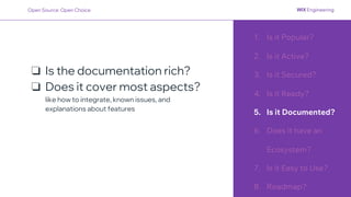 1. Is it Popular?
2. Is it Active?
3. Is it Secured?
4. Is it Ready?
5. Is it Documented?
6. Does it have an
Ecosystem?
7. Is it Easy to Use?
8. Roadmap?
❏ Is the documentation rich?
❏ Does it cover most aspects?
like how to integrate, known issues, and
explanations about features
Open Source: Open Choice
 