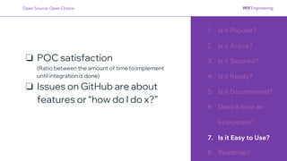 1. Is it Popular?
2. Is it Active?
3. Is it Secured?
4. Is it Ready?
5. Is it Documented?
6. Does it have an
Ecosystem?
7. Is it Easy to Use?
8. Roadmap?
❏ POC satisfaction
(Ratio between the amount of time to implement
until integration is done)
❏ Issues on GitHub are about
features or “how do I do x?”
Open Source: Open Choice
 