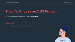 How To Choose an OSS Project
1. Ask the general questions – cover the Basics
I ❤ OSS
Open Source: Open Choice
➔ Is the project in a ready-enough state?
Basic metrics
 