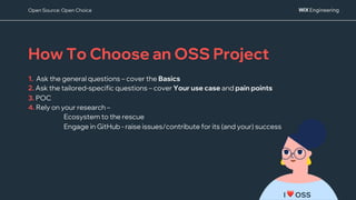 I ❤ OSS
How To Choose an OSS Project
1. Ask the general questions – cover the Basics
2. Ask the tailored-specific questions – cover Your use case and pain points
3. POC
4. Rely on your research –
Ecosystem to the rescue
Engage in GitHub - raise issues/contribute for its (and your) success
Open Source: Open Choice
 