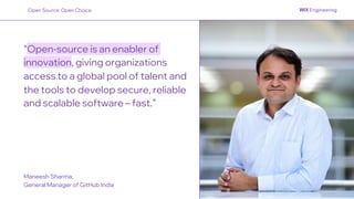 “Open-source is an enabler of
innovation, giving organizations
access to a global pool of talent and
the tools to develop secure, reliable
and scalable software – fast.”
Maneesh Sharma,
General Manager of GitHub India
Open Source: Open Choice
 