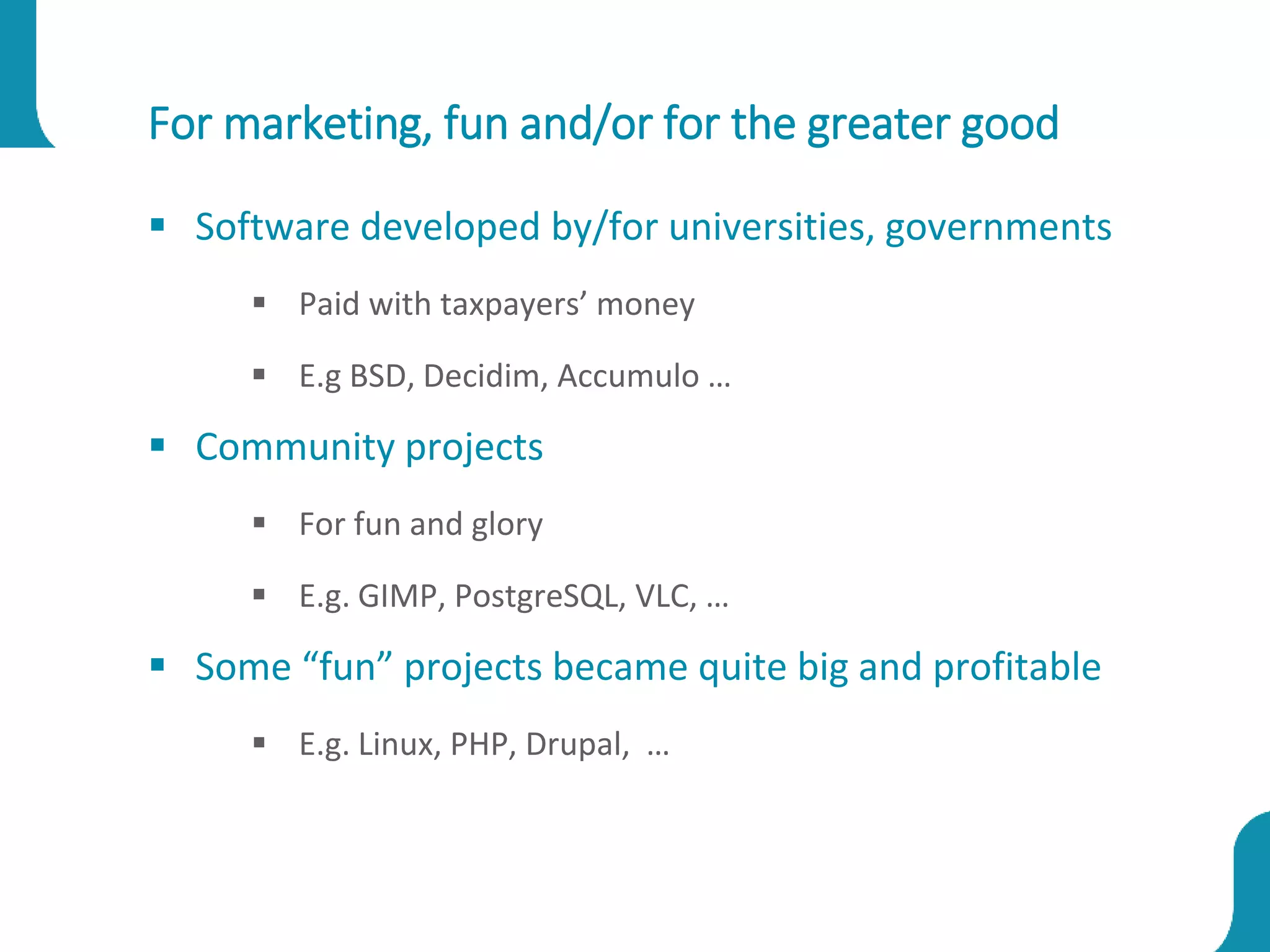 For marketing, fun and/or for the greater good
 Software developed by/for universities, governments
 Paid with taxpayers’ money
 E.g BSD, Decidim, Accumulo …
 Community projects
 For fun and glory
 E.g. GIMP, PostgreSQL, VLC, …
 Some “fun” projects became quite big and profitable
 E.g. Linux, PHP, Drupal, …
 