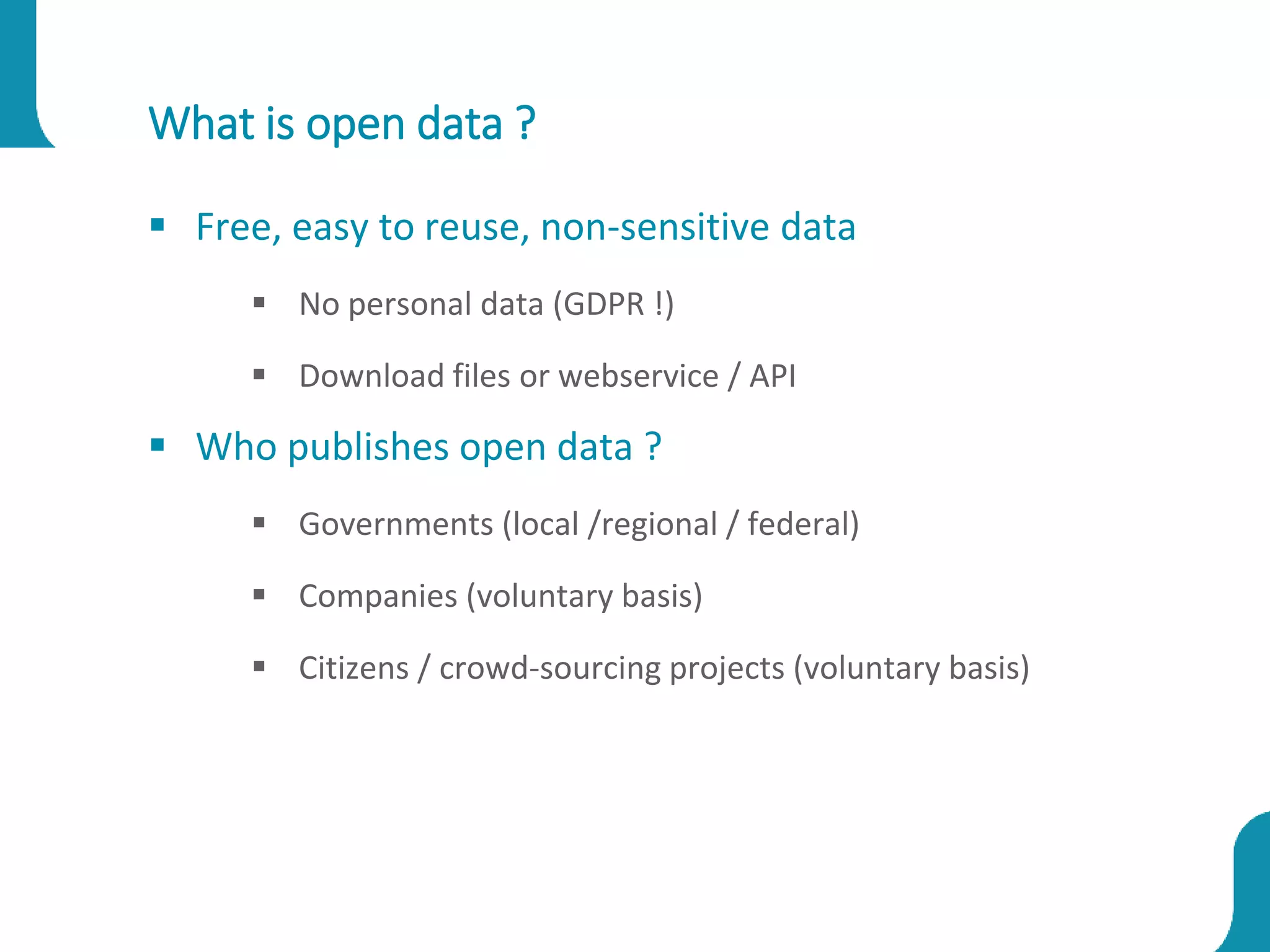 What is open data ?
 Free, easy to reuse, non-sensitive data
 No personal data (GDPR !)
 Download files or webservice / API
 Who publishes open data ?
 Governments (local /regional / federal)
 Companies (voluntary basis)
 Citizens / crowd-sourcing projects (voluntary basis)
 
