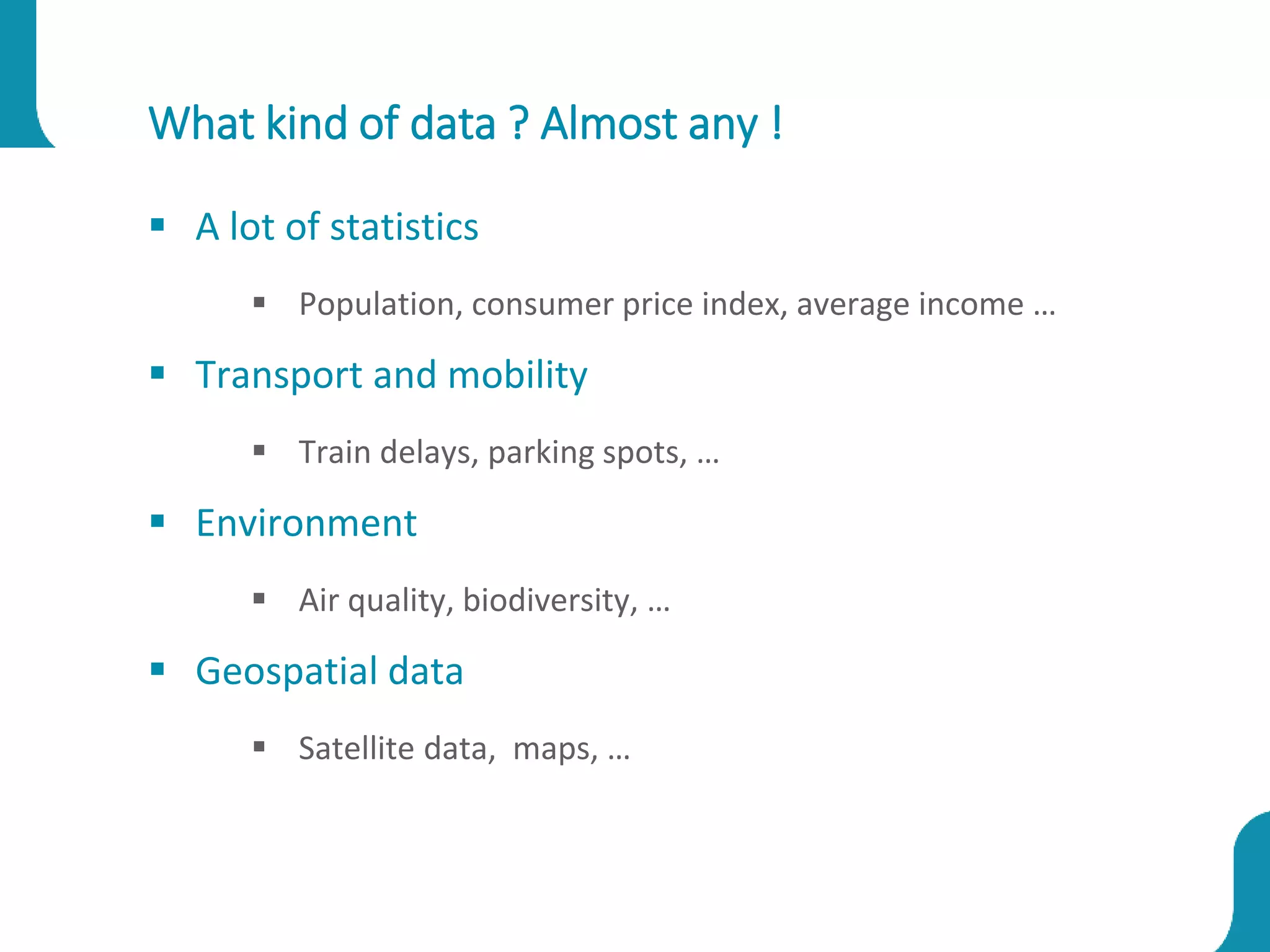 What kind of data ? Almost any !
 A lot of statistics
 Population, consumer price index, average income …
 Transport and mobility
 Train delays, parking spots, …
 Environment
 Air quality, biodiversity, …
 Geospatial data
 Satellite data, maps, …
 
