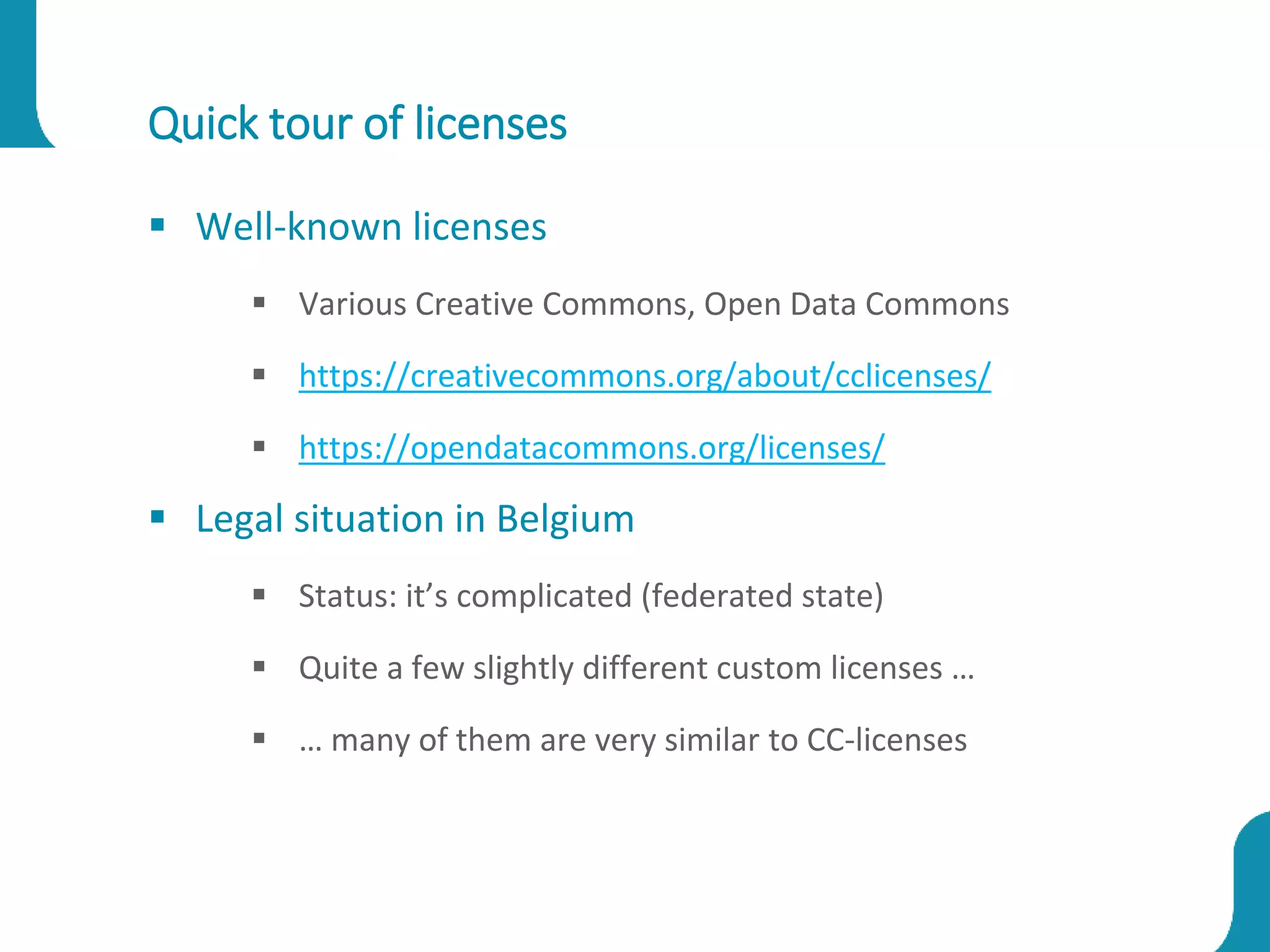 Quick tour of licenses
 Well-known licenses
 Various Creative Commons, Open Data Commons
 https://creativecommons.org/about/cclicenses/
 https://opendatacommons.org/licenses/
 Legal situation in Belgium
 Status: it’s complicated (federated state)
 Quite a few slightly different custom licenses …
 … many of them are very similar to CC-licenses
 