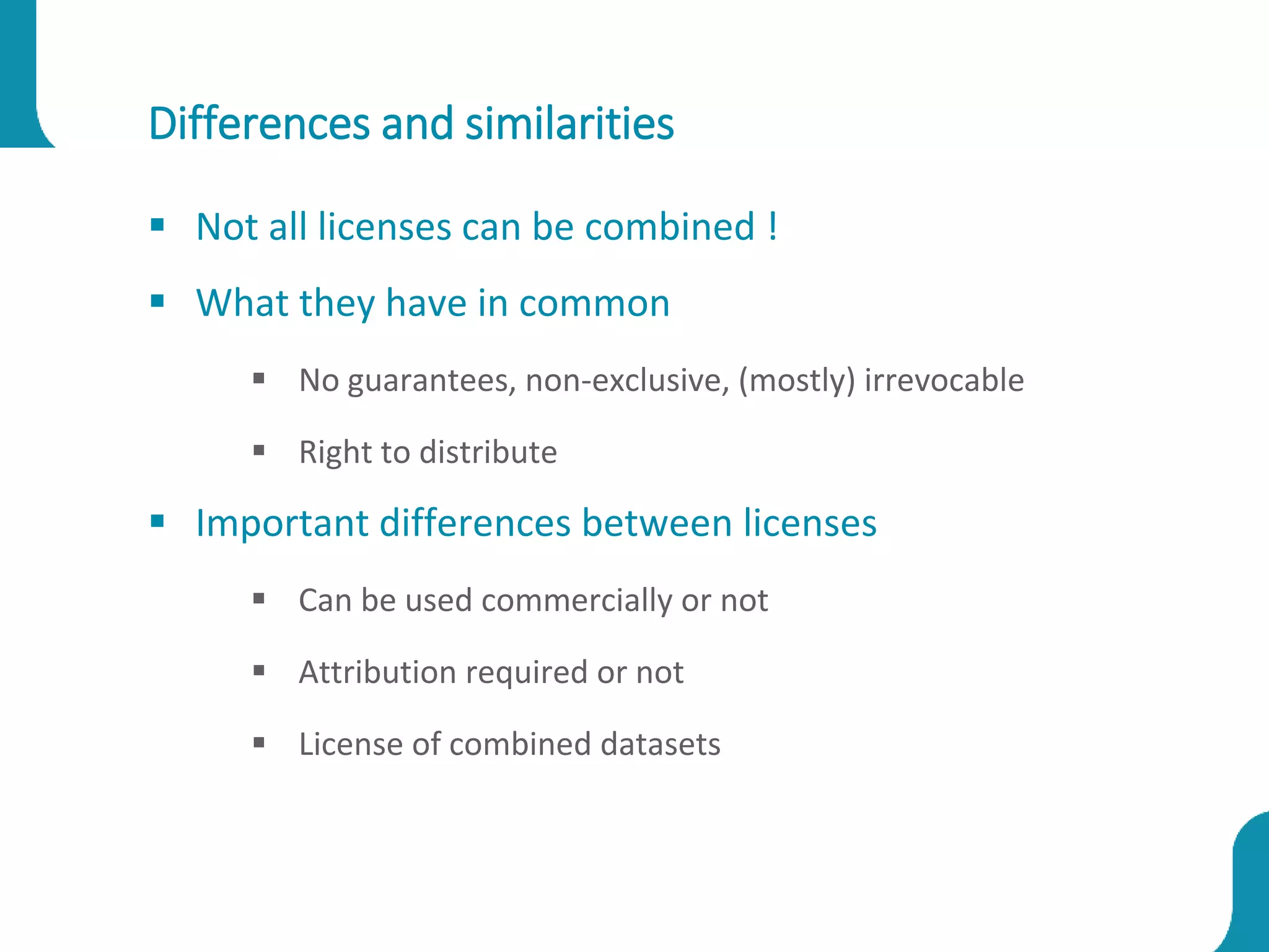 Differences and similarities
 Not all licenses can be combined !
 What they have in common
 No guarantees, non-exclusive, (mostly) irrevocable
 Right to distribute
 Important differences between licenses
 Can be used commercially or not
 Attribution required or not
 License of combined datasets
 