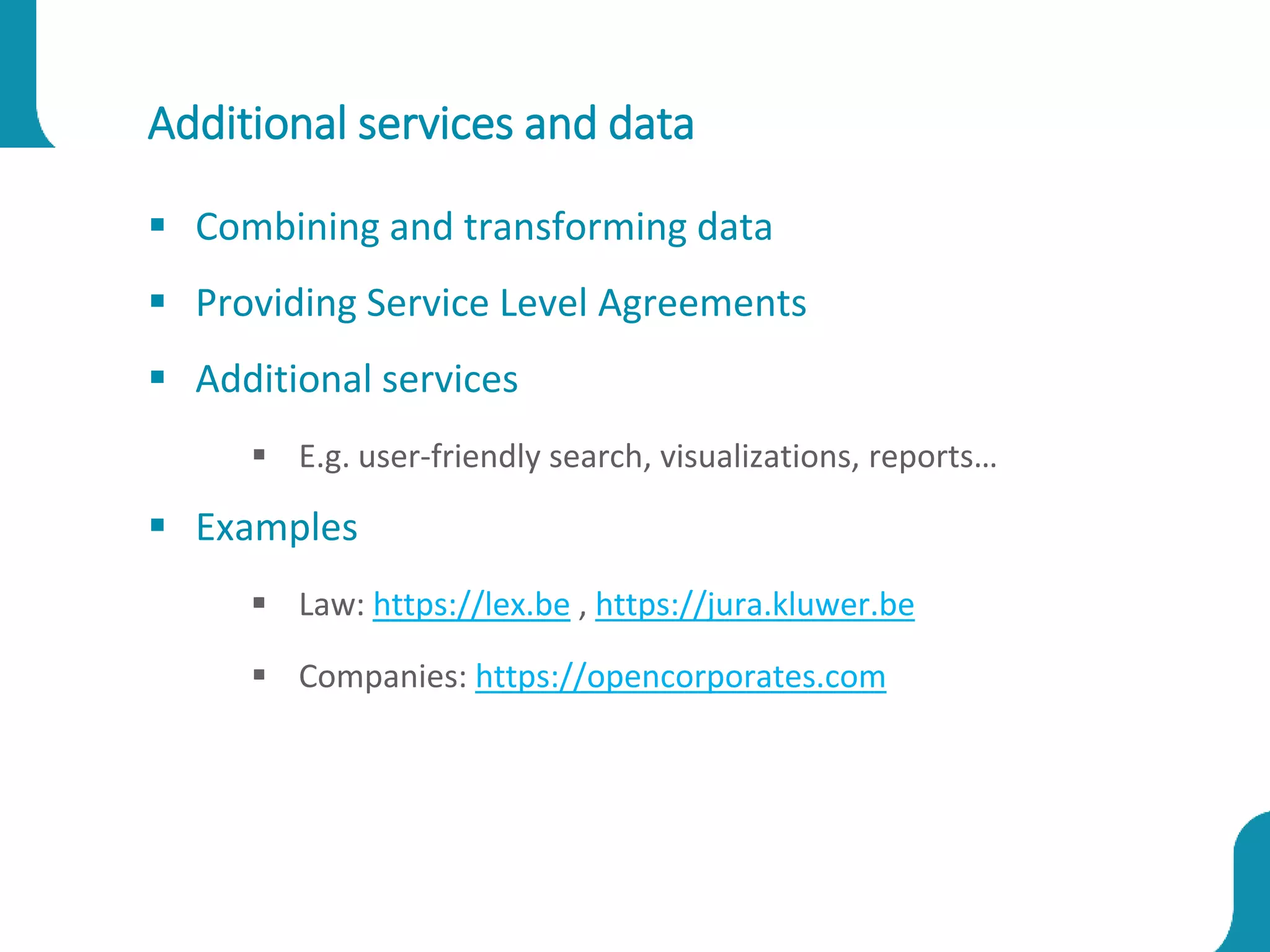 Additional services and data
 Combining and transforming data
 Providing Service Level Agreements
 Additional services
 E.g. user-friendly search, visualizations, reports…
 Examples
 Law: https://lex.be , https://jura.kluwer.be
 Companies: https://opencorporates.com
 