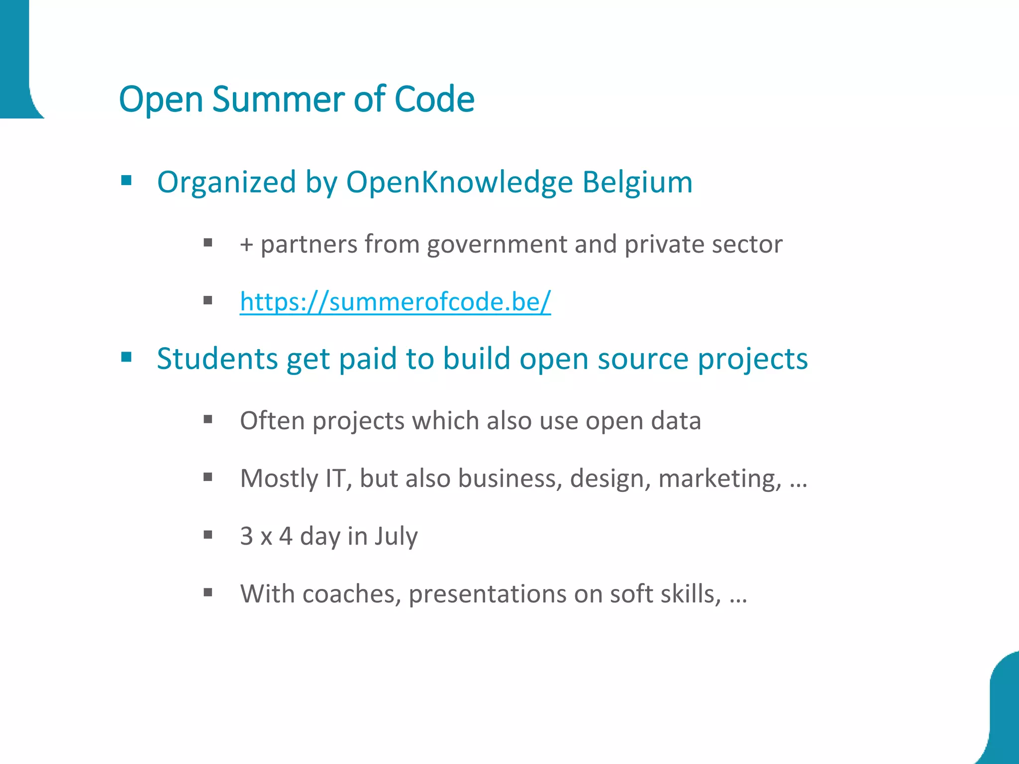 Open Summer of Code
 Organized by OpenKnowledge Belgium
 + partners from government and private sector
 https://summerofcode.be/
 Students get paid to build open source projects
 Often projects which also use open data
 Mostly IT, but also business, design, marketing, …
 3 x 4 day in July
 With coaches, presentations on soft skills, …
 