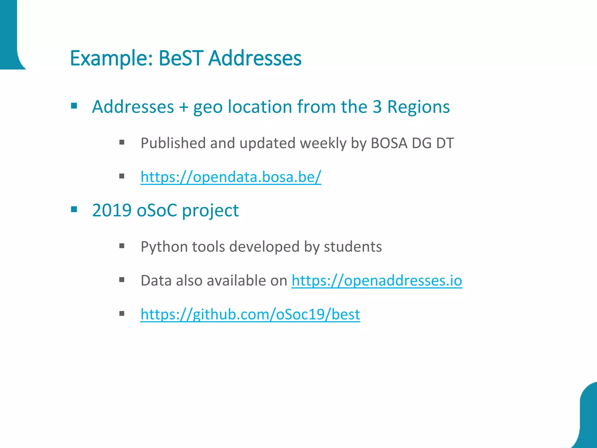 Example: BeST Addresses
 Addresses + geo location from the 3 Regions
 Published and updated weekly by BOSA DG DT
 https://opendata.bosa.be/
 2019 oSoC project
 Python tools developed by students
 Data also available on https://openaddresses.io
 https://github.com/oSoc19/best
 