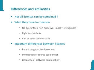 Differences and similarities
 Not all licenses can be combined !
 What they have in common
 No guarantees, non-exclusive, (mostly) irrevocable
 Right to distribute
 Can be used commercially
 Important differences between licenses
 Patent usage protection or not
 Distribution of source code or not
 License(s) of software combinations
 
