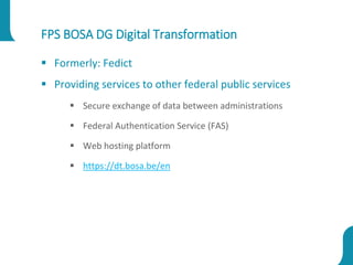 FPS BOSA DG Digital Transformation
 Formerly: Fedict
 Providing services to other federal public services
 Secure exchange of data between administrations
 Federal Authentication Service (FAS)
 Web hosting platform
 https://dt.bosa.be/en
 